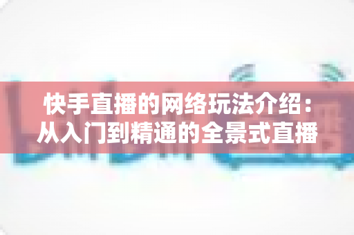 快手直播的网络玩法介绍：从入门到精通的全景式直播玩法指南