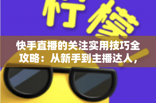 快手直播的关注实用技巧全攻略：从新手到主播达人，助你快速提升直播间人气与粉丝转化率