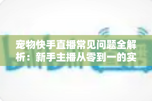 宠物快手直播常见问题全解析:新手主播从零到一的实战运营指南 宠物快手直播常见问题全解析:新手主播从零到一的实战运营指南