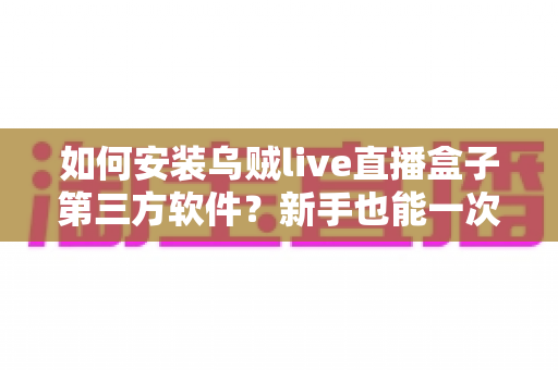 如何安装乌贼live直播盒子第三方软件?新手也能一次成功的超详细安装教程与实用技巧分享 如何安装乌贼live直播盒子第三方软件?新手也能一次成功的超详细安装教程与实用技巧分享