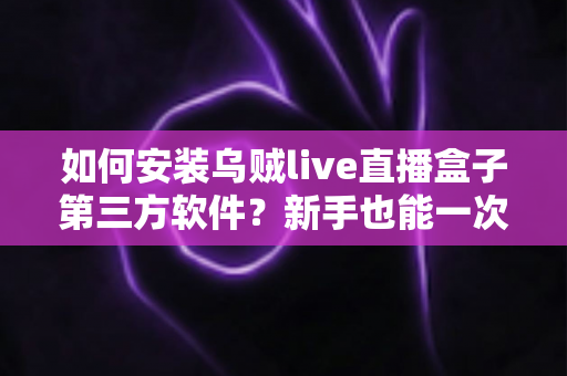 如何安装乌贼live直播盒子第三方软件？新手也能一次成功的超详细安装教程与实用技巧分享