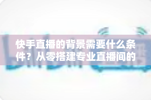 快手直播的背景需要什么条件?从零搭建专业直播间的完整指南 快手直播的背景需要什么条件?从零搭建专业直播间的完整指南