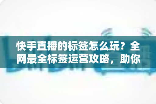 快手直播的标签怎么玩?全网最全标签运营攻略,助你直播间流量人气双丰收 快手直播的标签怎么玩?全网最全标签运营攻略,助你直播间流量人气双丰收