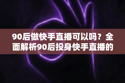 90后做快手直播可以吗？全面解析90后投身快手直播的可行性、优势与实操指南