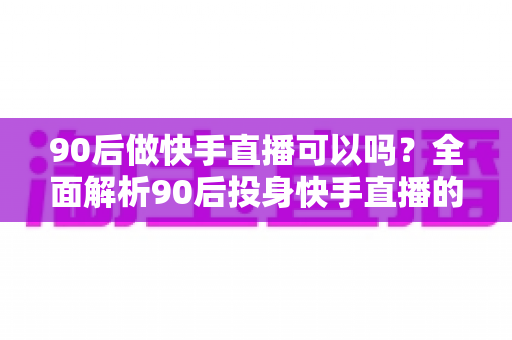 90后做快手直播可以吗？全面解析90后投身快手直播的可行性、优势与实操指南