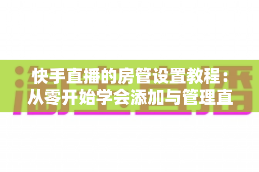 快手直播的房管设置教程:从零开始学会添加与管理直播间管理员,打造高人气直播间的实用指南 快手直播的房管设置教程:从零开始学会添加与管理直播间管理员,打造高人气直播间的实用指南