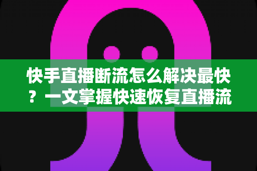 快手直播断流怎么解决最快？一文掌握快速恢复直播流畅度的全部技巧与实操指南
