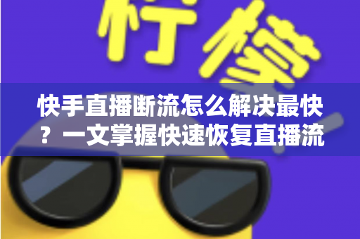 快手直播断流怎么解决最快？一文掌握快速恢复直播流畅度的全部技巧与实操指南