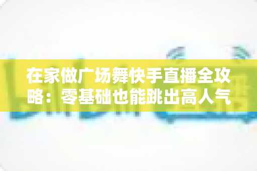 在家做广场舞快手直播全攻略:零基础也能跳出高人气的实用指南 在家做广场舞快手直播全攻略:零基础也能跳出高人气的实用指南