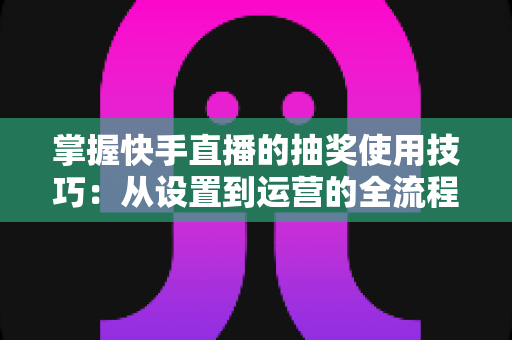 掌握快手直播的抽奖使用技巧：从设置到运营的全流程实战指南