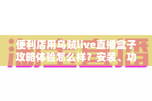 便利店用乌贼live直播盒子攻略体验怎么样？安装、功能与实战技巧一文讲透