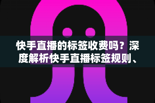 快手直播的标签收费吗?深度解析快手直播标签规则、免费与付费项目全指南 快手直播的标签收费吗?深度解析快手直播标签规则、免费与付费项目全指南