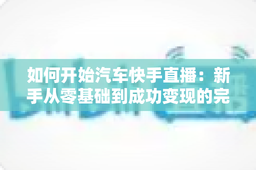 如何开始汽车快手直播:新手从零基础到成功变现的完整实战指南 如何开始汽车快手直播:新手从零基础到成功变现的完整实战指南