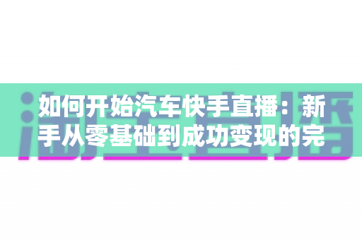 如何开始汽车快手直播:新手从零基础到成功变现的完整实战指南 如何开始汽车快手直播:新手从零基础到成功变现的完整实战指南