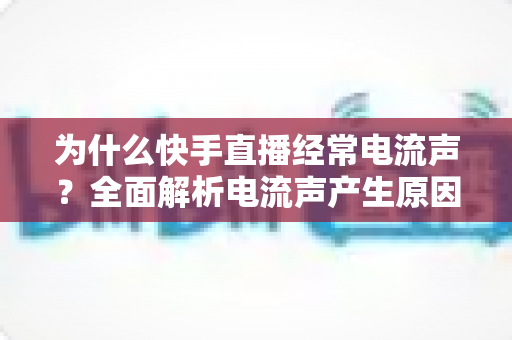 为什么快手直播经常电流声？全面解析电流声产生原因与实用解决方法指南