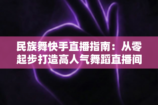 民族舞快手直播指南:从零起步打造高人气舞蹈直播间的完整攻略 民族舞快手直播指南:从零起步打造高人气舞蹈直播间的完整攻略
