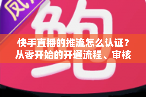 快手直播的推流怎么认证?从零开始的开通流程、审核要点与开播实战指南 快手直播的推流怎么认证?从零开始的开通流程、审核要点与开播实战指南