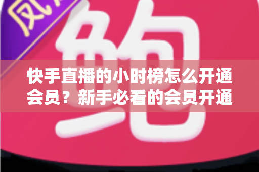 快手直播的小时榜怎么开通会员?新手必看的会员开通全流程与冲榜实用攻略 快手直播的小时榜怎么开通会员?新手必看的会员开通全流程与冲榜实用攻略