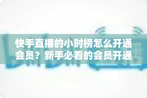 快手直播的小时榜怎么开通会员?新手必看的会员开通全流程与冲榜实用攻略 快手直播的小时榜怎么开通会员?新手必看的会员开通全流程与冲榜实用攻略