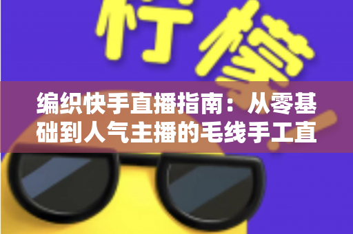 编织快手直播指南:从零基础到人气主播的毛线手工直播全攻略 编织快手直播指南:从零基础到人气主播的毛线手工直播全攻略