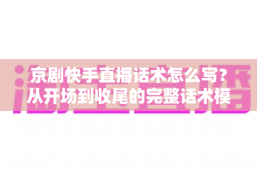 京剧快手直播话术怎么写?从开场到收尾的完整话术模板与实战技巧全解析 京剧快手直播话术怎么写?从开场到收尾的完整话术模板与实战技巧全解析