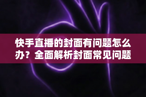 快手直播的封面有问题怎么办？全面解析封面常见问题与高效解决方法