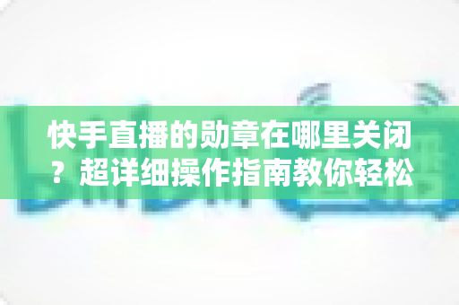 快手直播的勋章在哪里关闭?超详细操作指南教你轻松隐藏勋章显示 快手直播的勋章在哪里关闭?超详细操作指南教你轻松隐藏勋章显示