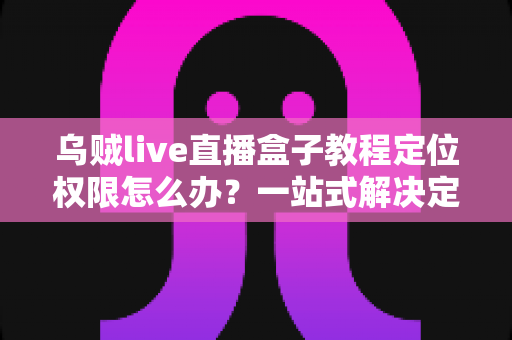 乌贼live直播盒子教程定位权限怎么办？一站式解决定位失效问题的新手完整指南