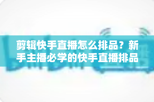 剪辑快手直播怎么排品？新手主播必学的快手直播排品逻辑与实战攻略