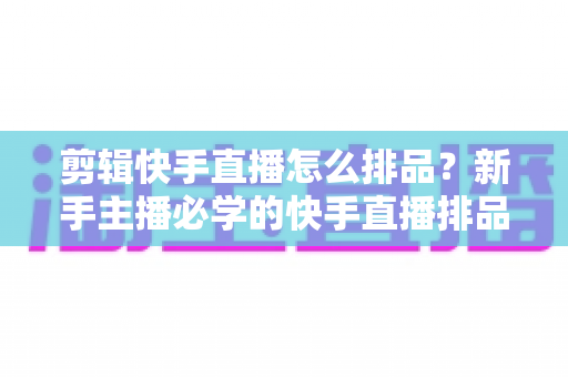 剪辑快手直播怎么排品？新手主播必学的快手直播排品逻辑与实战攻略