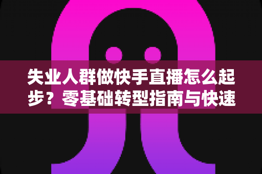 失业人群做快手直播怎么起步？零基础转型指南与快速变现攻略