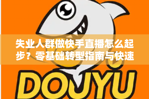 失业人群做快手直播怎么起步？零基础转型指南与快速变现攻略