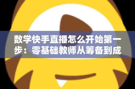 数学快手直播怎么开始第一步:零基础教师从筹备到成功开播的全流程实战指南 数学快手直播怎么开始第一步:零基础教师从筹备到成功开播的全流程实战指南