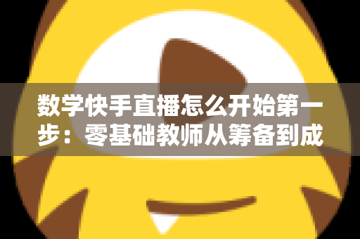 数学快手直播怎么开始第一步:零基础教师从筹备到成功开播的全流程实战指南 数学快手直播怎么开始第一步:零基础教师从筹备到成功开播的全流程实战指南