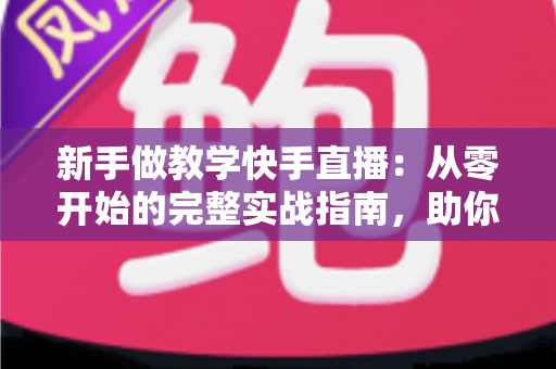 新手做教学快手直播：从零开始的完整实战指南，助你快速涨粉变现