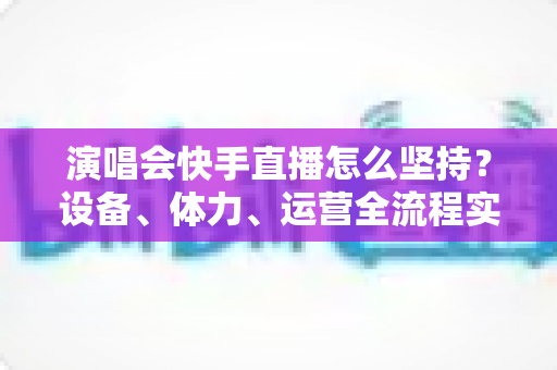演唱会快手直播怎么坚持?设备、体力、运营全流程实战指南 演唱会快手直播怎么坚持?设备、体力、运营全流程实战指南