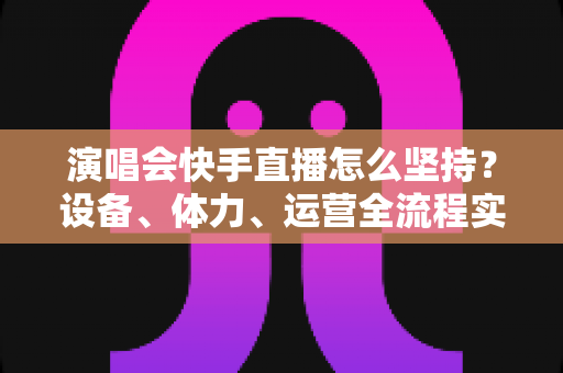 演唱会快手直播怎么坚持?设备、体力、运营全流程实战指南 演唱会快手直播怎么坚持?设备、体力、运营全流程实战指南