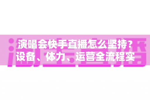 演唱会快手直播怎么坚持？设备、体力、运营全流程实战指南