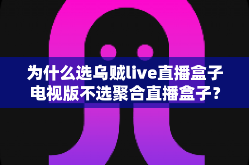 为什么选乌贼live直播盒子电视版不选聚合直播盒子?电视端直播软件深度测评与选购指南 为什么选乌贼live直播盒子电视版不选聚合直播盒子?电视端直播软件深度测评与选购指南