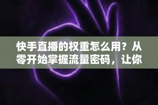 快手直播的权重怎么用？从零开始掌握流量密码，让你的直播间人气翻倍增长