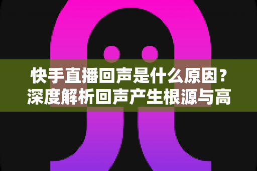 快手直播回声是什么原因？深度解析回声产生根源与高效解决全攻略