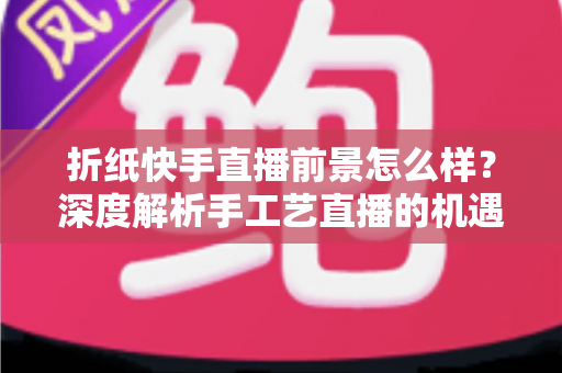 折纸快手直播前景怎么样?深度解析手工艺直播的机遇、变现路径与未来发展 折纸快手直播前景怎么样?深度解析手工艺直播的机遇、变现路径与未来发展