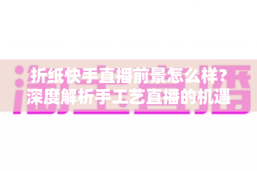 折纸快手直播前景怎么样?深度解析手工艺直播的机遇、变现路径与未来发展 折纸快手直播前景怎么样?深度解析手工艺直播的机遇、变现路径与未来发展