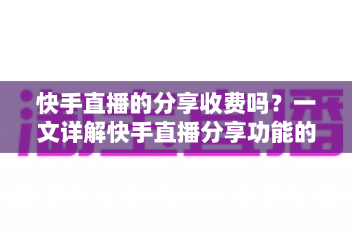 快手直播的分享收费吗？一文详解快手直播分享功能的费用真相与实用指南