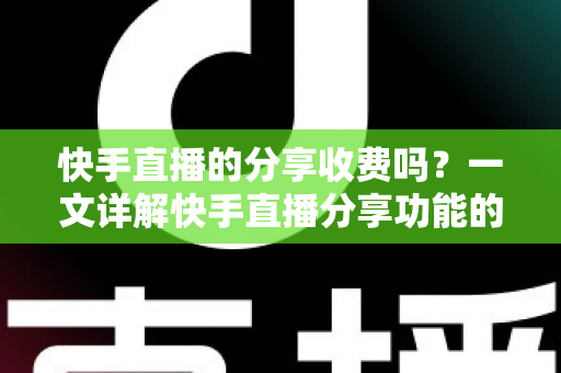 快手直播的分享收费吗？一文详解快手直播分享功能的费用真相与实用指南