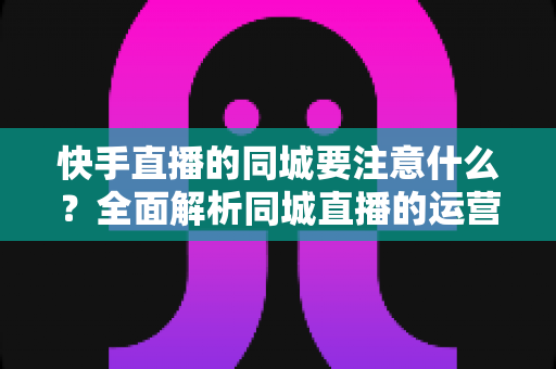 快手直播的同城要注意什么?全面解析同城直播的运营要点与避坑指南 快手直播的同城要注意什么?全面解析同城直播的运营要点与避坑指南
