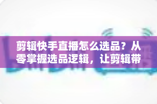 剪辑快手直播怎么选品？从零掌握选品逻辑，让剪辑带货效率翻倍的实战指南