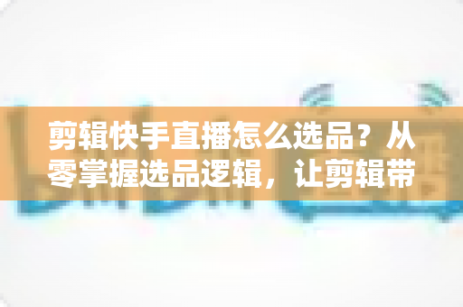 剪辑快手直播怎么选品？从零掌握选品逻辑，让剪辑带货效率翻倍的实战指南