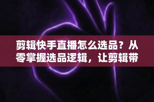 剪辑快手直播怎么选品？从零掌握选品逻辑，让剪辑带货效率翻倍的实战指南