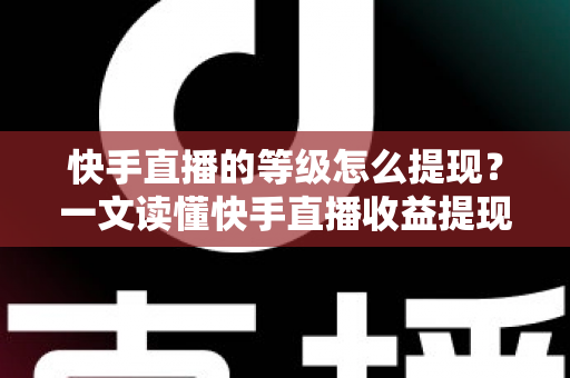 快手直播的等级怎么提现？一文读懂快手直播收益提现全流程与实用技巧